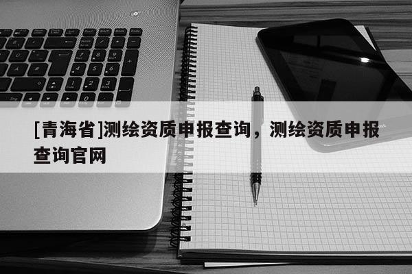 [青海省]测绘资质申报查询，测绘资质申报查询官网