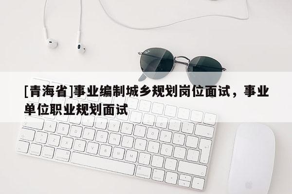 [青海省]事业编制城乡规划岗位面试，事业单位职业规划面试