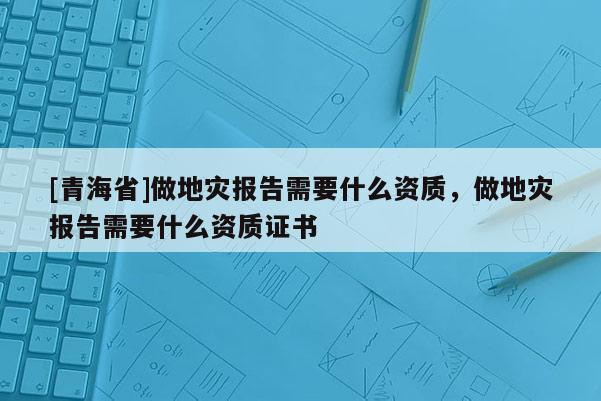 [青海省]做地灾报告需要什么资质，做地灾报告需要什么资质证书