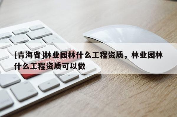 [青海省]林业园林什么工程资质，林业园林什么工程资质可以做