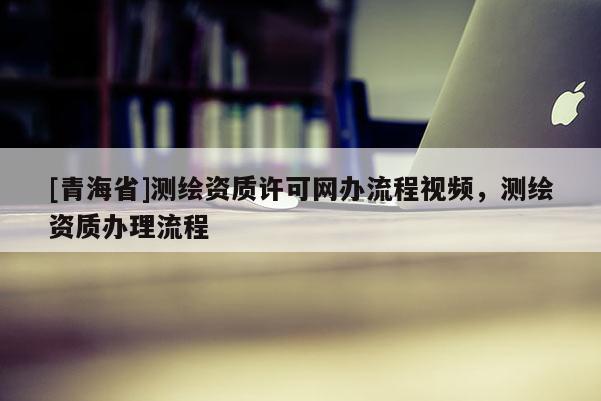 [青海省]测绘资质许可网办流程视频，测绘资质办理流程