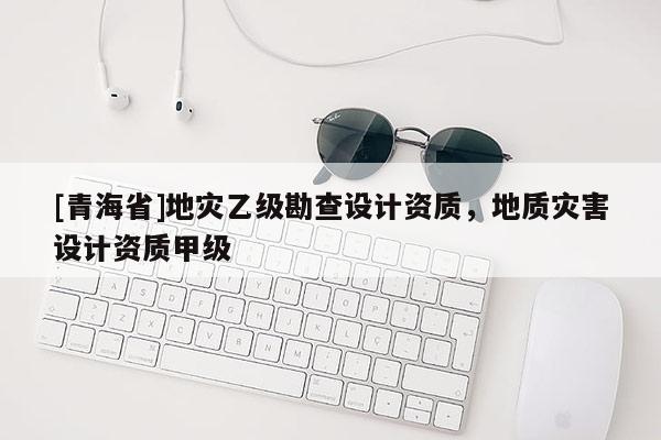 [青海省]地灾乙级勘查设计资质，地质灾害设计资质甲级