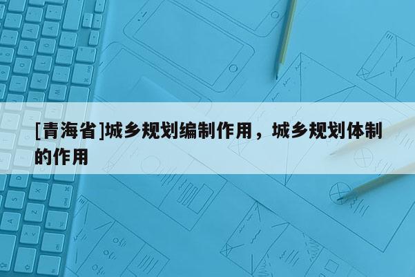 [青海省]城乡规划编制作用，城乡规划体制的作用