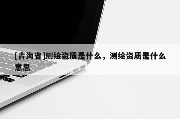 [青海省]测绘资质是什么，测绘资质是什么意思