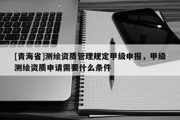 [青海省]测绘资质管理规定甲级申报，甲级测绘资质申请需要什么条件