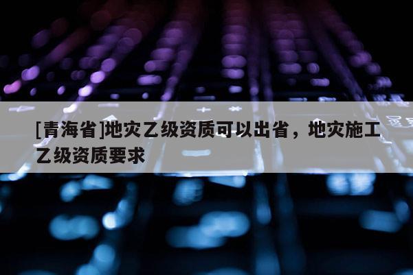 [青海省]地灾乙级资质可以出省，地灾施工乙级资质要求