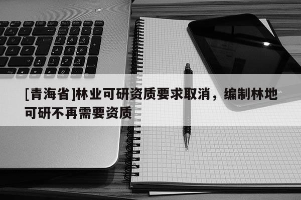 [青海省]林业可研资质要求取消，编制林地可研不再需要资质