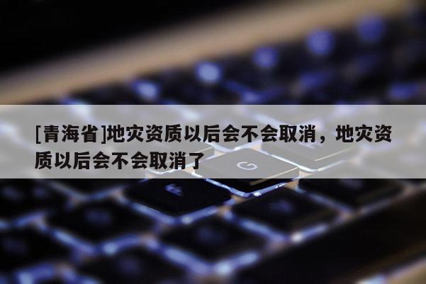 [青海省]地灾资质以后会不会取消，地灾资质以后会不会取消了