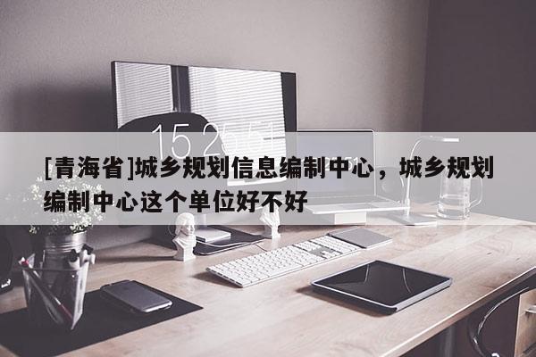 [青海省]城乡规划信息编制中心，城乡规划编制中心这个单位好不好