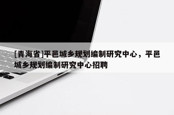 [青海省]平邑城乡规划编制研究中心，平邑城乡规划编制研究中心招聘