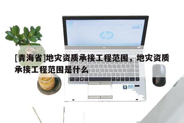 [青海省]地灾资质承接工程范围，地灾资质承接工程范围是什么