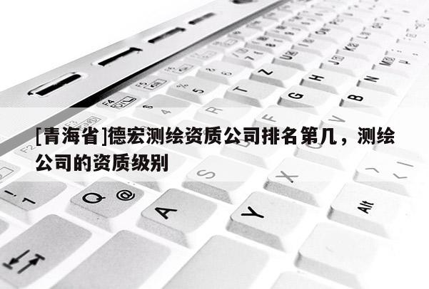 [青海省]德宏测绘资质公司排名第几，测绘公司的资质级别