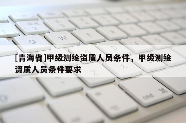 [青海省]甲级测绘资质人员条件，甲级测绘资质人员条件要求