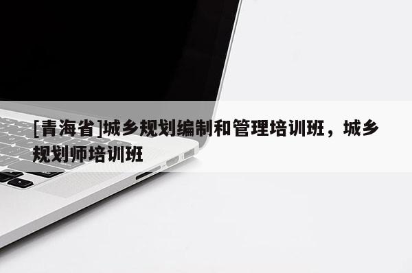 [青海省]城乡规划编制和管理培训班，城乡规划师培训班