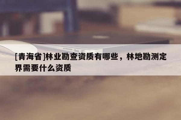 [青海省]林业勘查资质有哪些，林地勘测定界需要什么资质