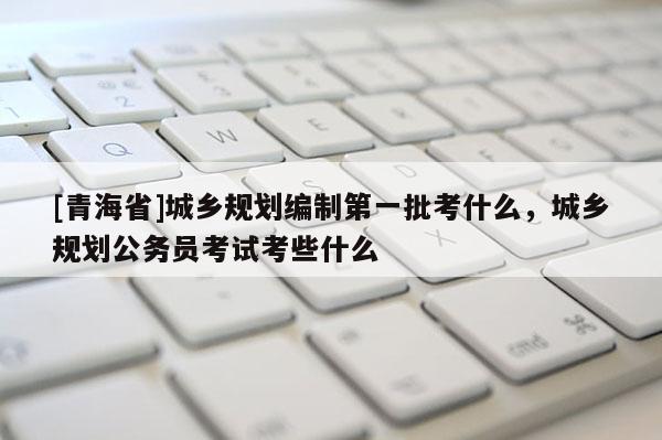 [青海省]城乡规划编制第一批考什么，城乡规划公务员考试考些什么