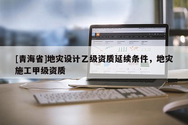 [青海省]地灾设计乙级资质延续条件，地灾施工甲级资质