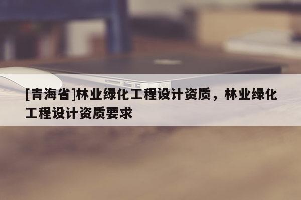[青海省]林业绿化工程设计资质，林业绿化工程设计资质要求