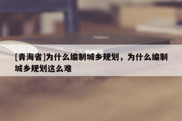 [青海省]为什么编制城乡规划，为什么编制城乡规划这么难