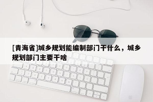 [青海省]城乡规划能编制部门干什么，城乡规划部门主要干啥