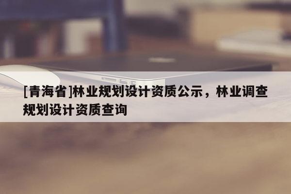 [青海省]林业规划设计资质公示，林业调查规划设计资质查询