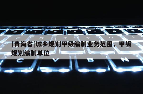 [青海省]城乡规划甲级编制业务范围，甲级规划编制单位