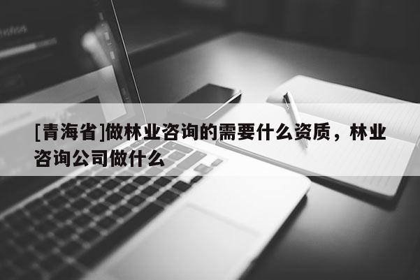[青海省]做林业咨询的需要什么资质，林业咨询公司做什么