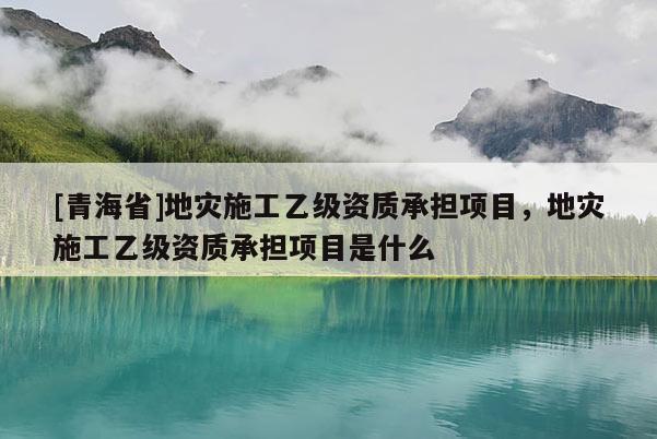 [青海省]地灾施工乙级资质承担项目，地灾施工乙级资质承担项目是什么