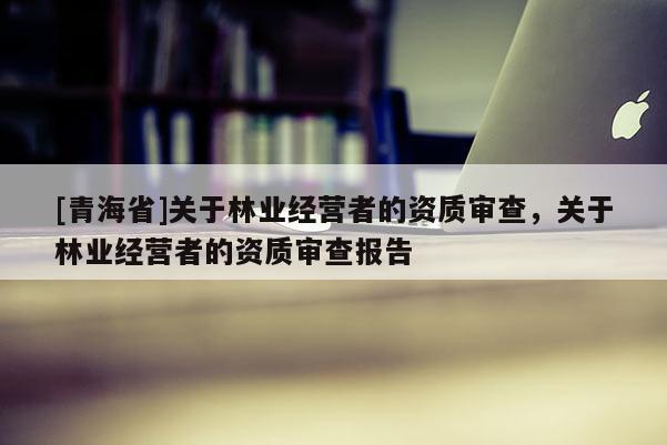 [青海省]关于林业经营者的资质审查，关于林业经营者的资质审查报告