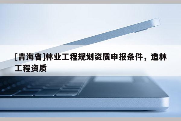 [青海省]林业工程规划资质申报条件，造林工程资质