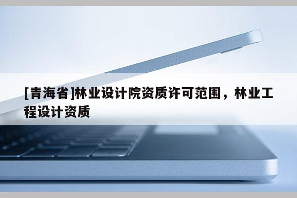 [青海省]林业设计院资质许可范围，林业工程设计资质