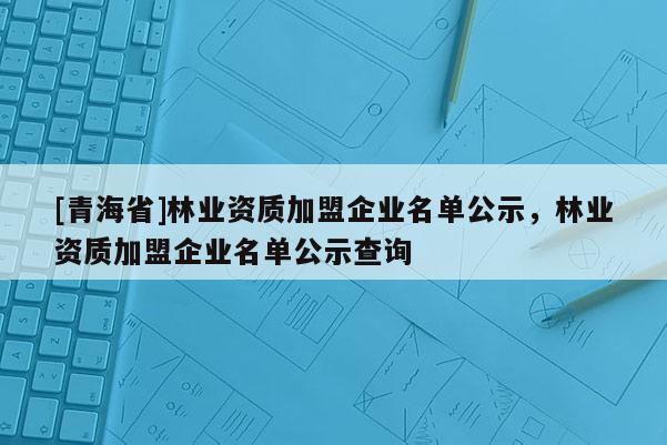 [青海省]林业资质加盟企业名单公示，林业资质加盟企业名单公示查询