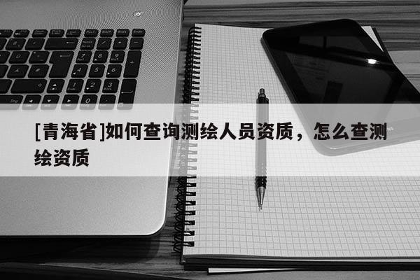 [青海省]如何查询测绘人员资质，怎么查测绘资质