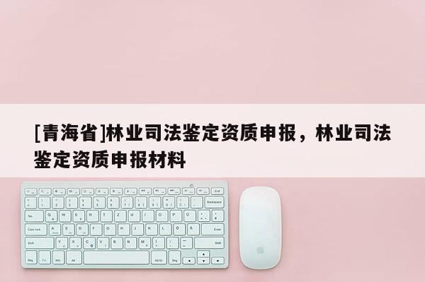 [青海省]林业司法鉴定资质申报，林业司法鉴定资质申报材料