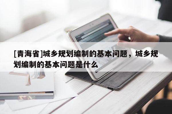 [青海省]城乡规划编制的基本问题，城乡规划编制的基本问题是什么