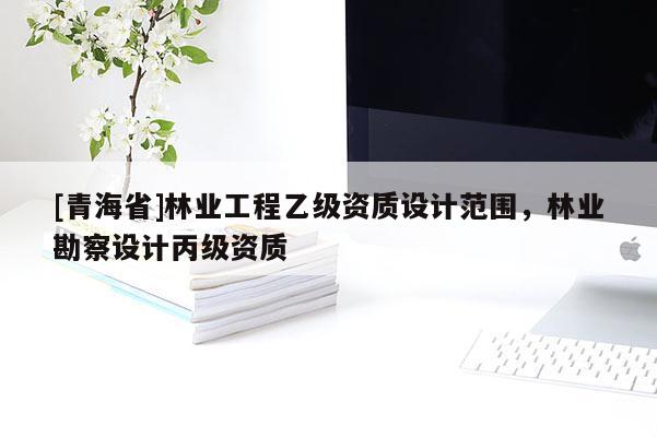 [青海省]林业工程乙级资质设计范围，林业勘察设计丙级资质