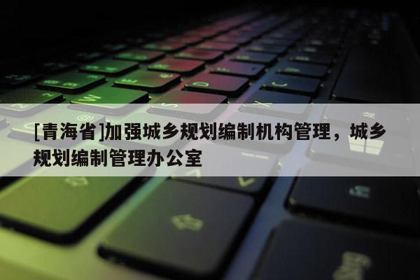 [青海省]加强城乡规划编制机构管理，城乡规划编制管理办公室