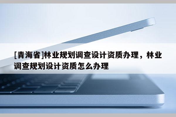 [青海省]林业规划调查设计资质办理，林业调查规划设计资质怎么办理