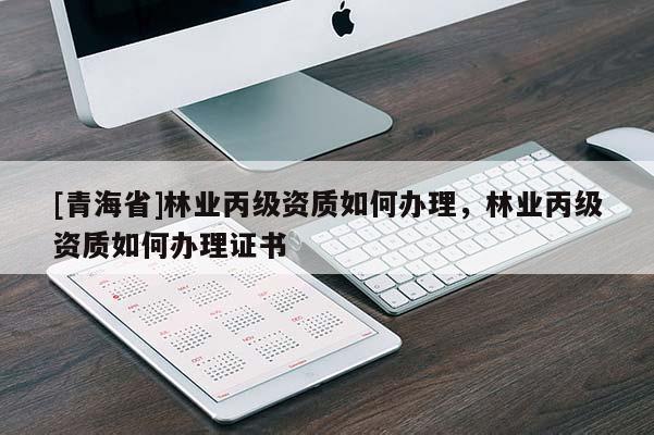 [青海省]林业丙级资质如何办理，林业丙级资质如何办理证书