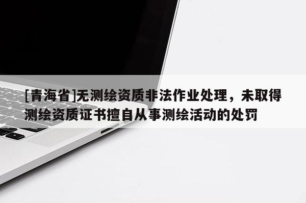 [青海省]无测绘资质非法作业处理，未取得测绘资质证书擅自从事测绘活动的处罚