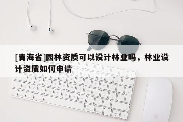 [青海省]园林资质可以设计林业吗，林业设计资质如何申请