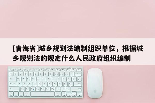 [青海省]城乡规划法编制组织单位，根据城乡规划法的规定什么人民政府组织编制