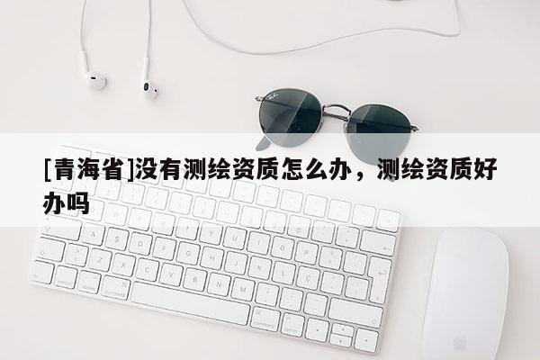 [青海省]没有测绘资质怎么办，测绘资质好办吗