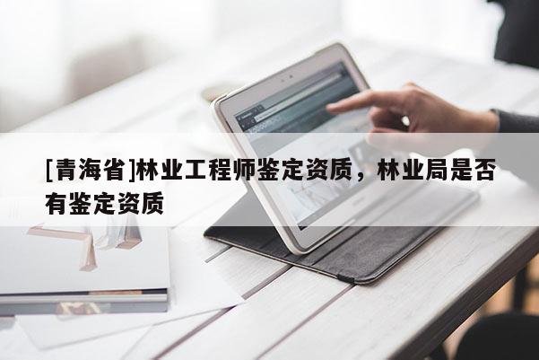 [青海省]林业工程师鉴定资质，林业局是否有鉴定资质