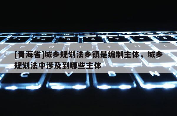 [青海省]城乡规划法乡镇是编制主体，城乡规划法中涉及到哪些主体