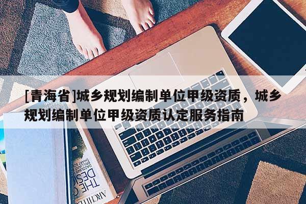 [青海省]城乡规划编制单位甲级资质，城乡规划编制单位甲级资质认定服务指南