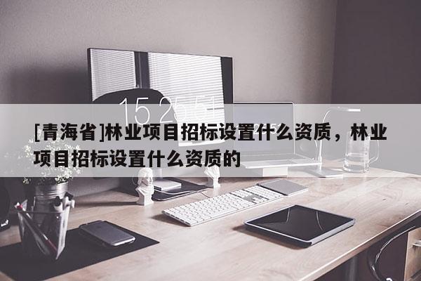 [青海省]林业项目招标设置什么资质，林业项目招标设置什么资质的