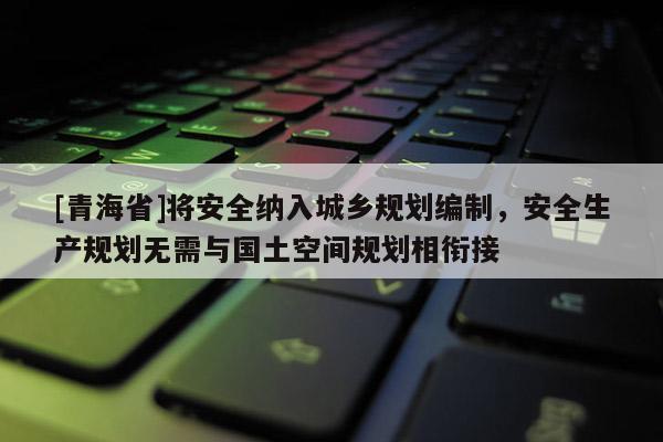 [青海省]将安全纳入城乡规划编制，安全生产规划无需与国土空间规划相衔接