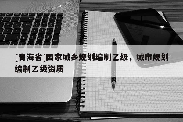 [青海省]国家城乡规划编制乙级，城市规划编制乙级资质