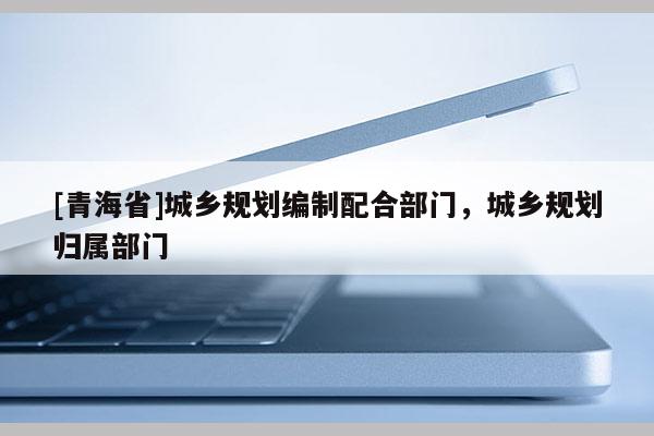 [青海省]城乡规划编制配合部门，城乡规划归属部门